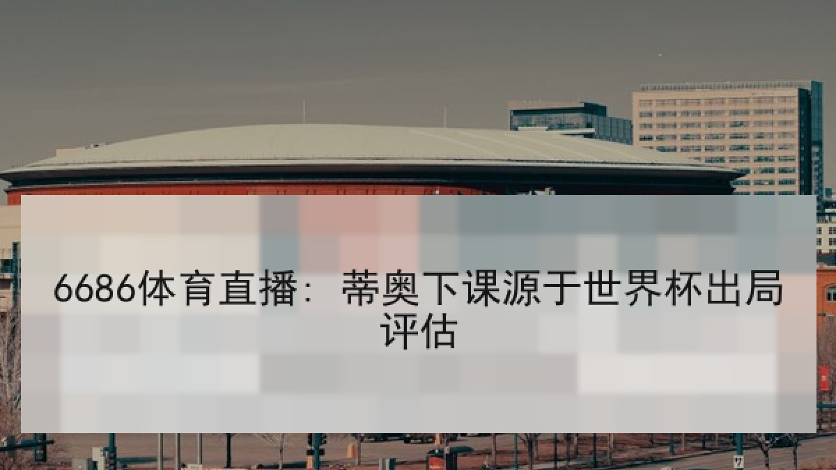 6686体育直播: 蒂奥下课源于世界杯出局评估
